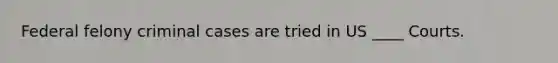 Federal felony criminal cases are tried in US ____ Courts.