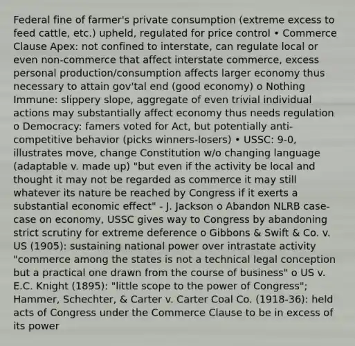 Federal fine of farmer's private consumption (extreme excess to feed cattle, etc.) upheld, regulated for price control • Commerce Clause Apex: not confined to interstate, can regulate local or even non-commerce that affect interstate commerce, excess personal production/consumption affects larger economy thus necessary to attain gov'tal end (good economy) o Nothing Immune: slippery slope, aggregate of even trivial individual actions may substantially affect economy thus needs regulation o Democracy: famers voted for Act, but potentially anti-competitive behavior (picks winners-losers) • USSC: 9-0, illustrates move, change Constitution w/o changing language (adaptable v. made up) "but even if the activity be local and thought it may not be regarded as commerce it may still whatever its nature be reached by Congress if it exerts a substantial economic effect" - J. Jackson o Abandon NLRB case-case on economy, USSC gives way to Congress by abandoning strict scrutiny for extreme deference o Gibbons & Swift & Co. v. US (1905): sustaining national power over intrastate activity "commerce among the states is not a technical legal conception but a practical one drawn from the course of business" o US v. E.C. Knight (1895): "little scope to the power of Congress"; Hammer, Schechter, & Carter v. Carter Coal Co. (1918-36): held acts of Congress under the Commerce Clause to be in excess of its power