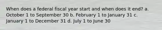 When does a federal fiscal year start and when does it end? a. October 1 to September 30 b. February 1 to January 31 c. January 1 to December 31 d. July 1 to June 30