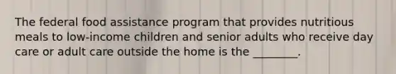 The federal food assistance program that provides nutritious meals to low-income children and senior adults who receive day care or adult care outside the home is the ________.