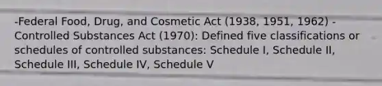 -Federal Food, Drug, and Cosmetic Act (1938, 1951, 1962) -Controlled Substances Act (1970): Defined five classifications or schedules of controlled substances: Schedule I, Schedule II, Schedule III, Schedule IV, Schedule V