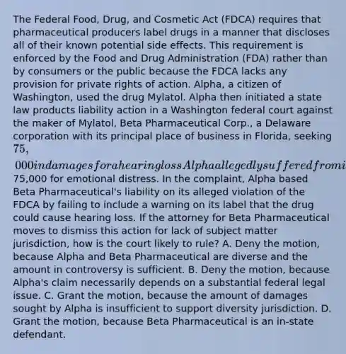 The Federal Food, Drug, and Cosmetic Act (FDCA) requires that pharmaceutical producers label drugs in a manner that discloses all of their known potential side effects. This requirement is enforced by the Food and Drug Administration (FDA) rather than by consumers or the public because the FDCA lacks any provision for private rights of action. Alpha, a citizen of Washington, used the drug Mylatol. Alpha then initiated a state law products liability action in a Washington federal court against the maker of Mylatol, Beta Pharmaceutical Corp., a Delaware corporation with its principal place of business in Florida, seeking 75,000 in damages for a hearing loss Alpha allegedly suffered from ingesting the drug plus an additional75,000 for emotional distress. In the complaint, Alpha based Beta Pharmaceutical's liability on its alleged violation of the FDCA by failing to include a warning on its label that the drug could cause hearing loss. If the attorney for Beta Pharmaceutical moves to dismiss this action for lack of subject matter jurisdiction, how is the court likely to rule? A. Deny the motion, because Alpha and Beta Pharmaceutical are diverse and the amount in controversy is sufficient. B. Deny the motion, because Alpha's claim necessarily depends on a substantial federal legal issue. C. Grant the motion, because the amount of damages sought by Alpha is insufficient to support diversity jurisdiction. D. Grant the motion, because Beta Pharmaceutical is an in-state defendant.