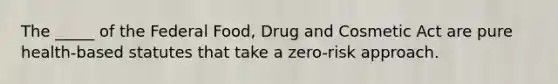 The _____ of the Federal Food, Drug and Cosmetic Act are pure health-based statutes that take a zero-risk approach.