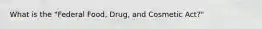 What is the "Federal Food, Drug, and Cosmetic Act?"