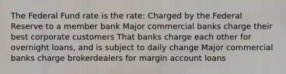 The Federal Fund rate is the rate: Charged by the Federal Reserve to a member bank Major commercial banks charge their best corporate customers That banks charge each other for overnight loans, and is subject to daily change Major commercial banks charge brokerdealers for margin account loans