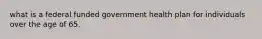 what is a federal funded government health plan for individuals over the age of 65.