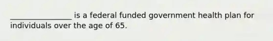 ________________ is a federal funded government health plan for individuals over the age of 65.