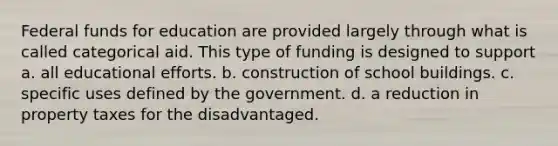 Federal funds for education are provided largely through what is called categorical aid. This type of funding is designed to support a. all educational efforts. b. construction of school buildings. c. specific uses defined by the government. d. a reduction in property taxes for the disadvantaged.