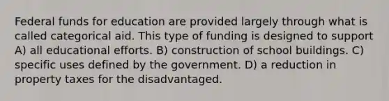 Federal funds for education are provided largely through what is called categorical aid. This type of funding is designed to support A) all educational efforts. B) construction of school buildings. C) specific uses defined by the government. D) a reduction in property taxes for the disadvantaged.