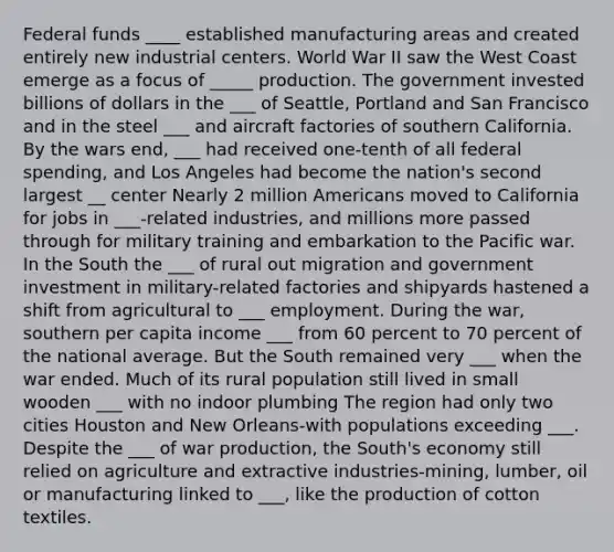 Federal funds ____ established manufacturing areas and created entirely new industrial centers. World War II saw the West Coast emerge as a focus of _____ production. The government invested billions of dollars in the ___ of Seattle, Portland and San Francisco and in the steel ___ and aircraft factories of southern California. By the wars end, ___ had received one-tenth of all federal spending, and Los Angeles had become the nation's second largest __ center Nearly 2 million Americans moved to California for jobs in ___-related industries, and millions more passed through for military training and embarkation to the Pacific war. In the South the ___ of rural out migration and government investment in military-related factories and shipyards hastened a shift from agricultural to ___ employment. During the war, southern per capita income ___ from 60 percent to 70 percent of the national average. But the South remained very ___ when the war ended. Much of its rural population still lived in small wooden ___ with no indoor plumbing The region had only two cities Houston and New Orleans-with populations exceeding ___. Despite the ___ of war production, the South's economy still relied on agriculture and extractive industries-mining, lumber, oil or manufacturing linked to ___, like the production of cotton textiles.