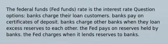 The federal funds (Fed funds) rate is the interest rate Question options: banks charge their loan customers. banks pay on certificates of deposit. banks charge other banks when they loan excess reserves to each other. the Fed pays on reserves held by banks. the Fed charges when it lends reserves to banks.