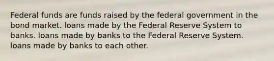 Federal funds are funds raised by the federal government in the bond market. loans made by the Federal Reserve System to banks. loans made by banks to the Federal Reserve System. loans made by banks to each other.