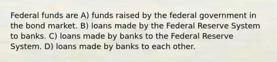 Federal funds are A) funds raised by the federal government in the bond market. B) loans made by the Federal Reserve System to banks. C) loans made by banks to the Federal Reserve System. D) loans made by banks to each other.