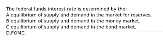 The federal funds interest rate is determined by​ the: A.equilibrium of supply and demand in the market for reserves. B.equilibrium of supply and demand in the money market. C.equilibrium of supply and demand in the bond market. D.FOMC.