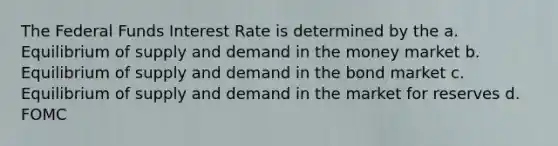 The Federal Funds Interest Rate is determined by the a. Equilibrium of supply and demand in the money market b. Equilibrium of supply and demand in the bond market c. Equilibrium of supply and demand in the market for reserves d. FOMC