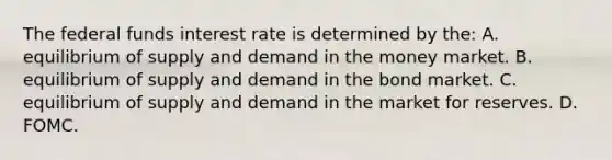 The federal funds interest rate is determined by​ the: A. equilibrium of supply and demand in the money market. B. equilibrium of supply and demand in the bond market. C. equilibrium of supply and demand in the market for reserves. D. FOMC.