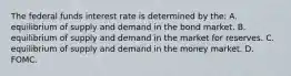 The federal funds interest rate is determined by​ the: A. equilibrium of supply and demand in the bond market. B. equilibrium of supply and demand in the market for reserves. C. equilibrium of supply and demand in the money market. D. FOMC.