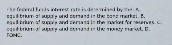 The federal funds interest rate is determined by​ the: A. equilibrium of supply and demand in the bond market. B. equilibrium of supply and demand in the market for reserves. C. equilibrium of supply and demand in the money market. D. FOMC.