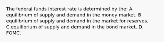 The federal funds interest rate is determined by​ the: A. equilibrium of supply and demand in the money market. B. equilibrium of supply and demand in the market for reserves. C.equilibrium of supply and demand in the bond market. D. FOMC.