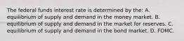 The federal funds interest rate is determined by​ the: A. equilibrium of supply and demand in the money market. B. equilibrium of supply and demand in the market for reserves. C. equilibrium of supply and demand in the bond market. D. FOMC.