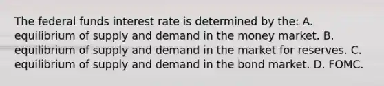 The federal funds interest rate is determined by​ the: A. equilibrium of supply and demand in the money market. B. equilibrium of supply and demand in the market for reserves. C. equilibrium of supply and demand in the bond market. D. FOMC.