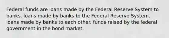 Federal funds are loans made by the Federal Reserve System to banks. loans made by banks to the Federal Reserve System. loans made by banks to each other. funds raised by the federal government in the bond market.