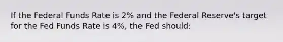 If the Federal Funds Rate is 2% and the Federal Reserve's target for the Fed Funds Rate is 4%, the Fed should: