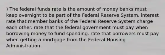 ) The federal funds rate is the amount of money banks must keep overnight to be part of the Federal Reserve System. interest rate that member banks of the Federal Reserve System charge each other. rate that the federal government must pay when borrowing money to fund spending. rate that borrowers must pay when getting a mortgage from the Federal Housing Administration.