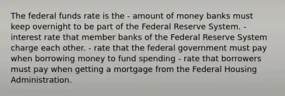 The federal funds rate is the - amount of money banks must keep overnight to be part of the Federal Reserve System. - interest rate that member banks of the Federal Reserve System charge each other. - rate that the federal government must pay when borrowing money to fund spending - rate that borrowers must pay when getting a mortgage from the Federal Housing Administration.