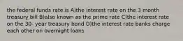 the federal funds rate is A)the interest rate on the 3 month treasury bill B)also known as the prime rate C)the interest rate on the 30- year treasury bond D)the interest rate banks charge each other on overnight loans