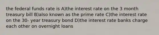 the federal funds rate is A)the interest rate on the 3 month treasury bill B)also known as the prime rate C)the interest rate on the 30- year treasury bond D)the interest rate banks charge each other on overnight loans