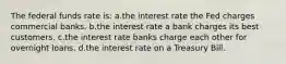 The federal funds rate is: a.the interest rate the Fed charges commercial banks. b.the interest rate a bank charges its best customers. c.the interest rate banks charge each other for overnight loans. d.the interest rate on a Treasury Bill.