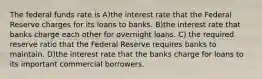 The federal funds rate is A)the interest rate that the Federal Reserve charges for its loans to banks. B)the interest rate that banks charge each other for overnight loans. C) the required reserve ratio that the Federal Reserve requires banks to maintain. D)the interest rate that the banks charge for loans to its important commercial borrowers.