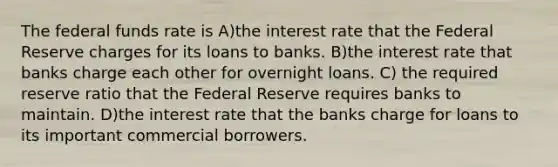 The federal funds rate is A)the interest rate that the Federal Reserve charges for its loans to banks. B)the interest rate that banks charge each other for overnight loans. C) the required reserve ratio that the Federal Reserve requires banks to maintain. D)the interest rate that the banks charge for loans to its important commercial borrowers.