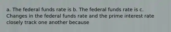 a. The federal funds rate is b. The federal funds rate is c. Changes in the federal funds rate and the prime interest rate closely track one another because