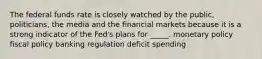 The federal funds rate is closely watched by the public, politicians, the media and the financial markets because it is a strong indicator of the Fed's plans for _____. monetary policy fiscal policy banking regulation deficit spending