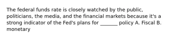 The federal funds rate is closely watched by the public, politicians, the media, and the financial markets because it's a strong indicator of the Fed's plans for _______ policy A. Fiscal B. monetary