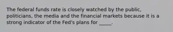 The federal funds rate is closely watched by the public, politicians, the media and the financial markets because it is a strong indicator of the Fed's plans for _____.