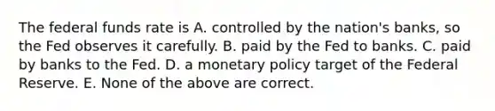 The federal funds rate is A. controlled by the​ nation's banks, so the Fed observes it carefully. B. paid by the Fed to banks. C. paid by banks to the Fed. D. a monetary policy target of the Federal Reserve. E. None of the above are correct.