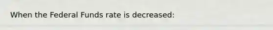 When the Federal Funds rate is decreased: