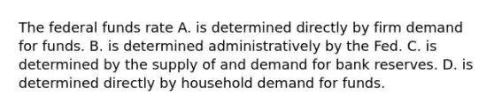 The federal funds rate A. is determined directly by firm demand for funds. B. is determined administratively by the Fed. C. is determined by the supply of and demand for bank reserves. D. is determined directly by household demand for funds.