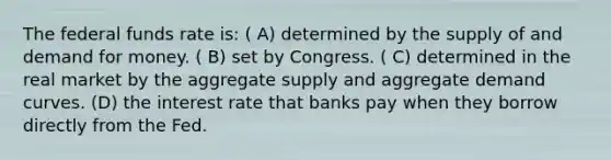 The federal funds rate is: ( A) determined by the supply of and demand for money. ( B) set by Congress. ( C) determined in the real market by the aggregate supply and aggregate demand curves. (D) the interest rate that banks pay when they borrow directly from the Fed.