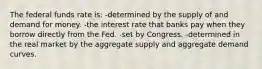 The federal funds rate is: -determined by the supply of and demand for money. -the interest rate that banks pay when they borrow directly from the Fed. -set by Congress. -determined in the real market by the aggregate supply and aggregate demand curves.