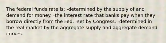 The federal funds rate is: -determined by the supply of and demand for money. -the interest rate that banks pay when they borrow directly from the Fed. -set by Congress. -determined in the real market by the aggregate supply and aggregate demand curves.