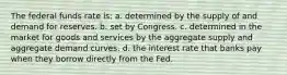 The federal funds rate is: a. determined by the supply of and demand for reserves. b. set by Congress. c. determined in the market for goods and services by the aggregate supply and aggregate demand curves. d. the interest rate that banks pay when they borrow directly from the Fed.