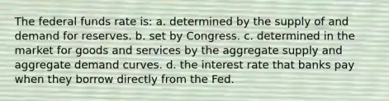 The federal funds rate is: a. determined by the supply of and demand for reserves. b. set by Congress. c. determined in the market for goods and services by the aggregate supply and aggregate demand curves. d. the interest rate that banks pay when they borrow directly from the Fed.