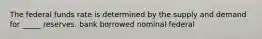 The federal funds rate is determined by the supply and demand for _____ reserves. bank borrowed nominal federal