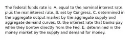 The federal funds rate is: A. equal to the nominal interest rate plus the real interest rate. B. set by Congress. C. determined in the aggregate output market by the aggregate supply and aggregate demand curves. D. the interest rate that banks pay when they borrow directly from the Fed. E. determined in the money market by the supply and demand for money.