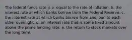 The federal funds rate is a. equal to the rate of inflation. b. the interest rate at which banks borrow from the Federal Reserve. c. the interest rate at which banks borrow from and loan to each other overnight. d. an interest rate that is some fixed amount above the prime lending rate. e. the return to stock markets over the long term.