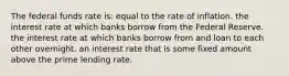 The federal funds rate is: equal to the rate of inflation. the interest rate at which banks borrow from the Federal Reserve. the interest rate at which banks borrow from and loan to each other overnight. an interest rate that is some fixed amount above the prime lending rate.